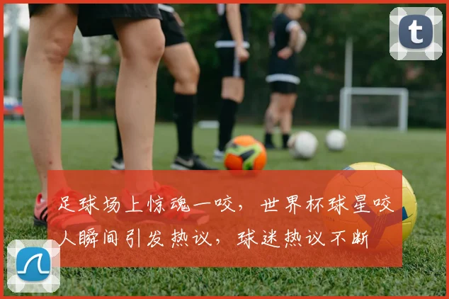 足球场上惊魂一咬，世界杯球星咬人瞬间引发热议，球迷热议不断