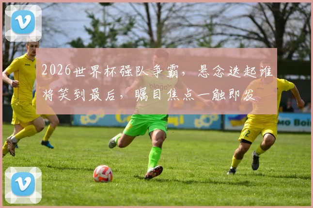 2026世界杯强队争霸，悬念迭起谁将笑到最后，瞩目焦点一触即发