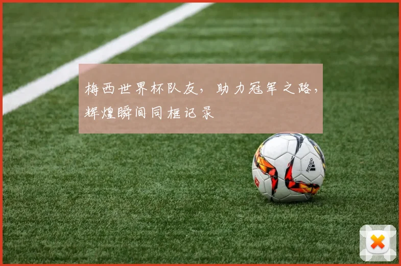 梅西世界杯队友，助力冠军之路，辉煌瞬间同框记录