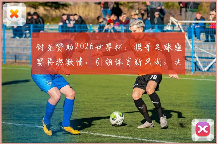耐克赞助2026世界杯，携手足球盛宴再燃激情，引领体育新风尚，共襄盛举