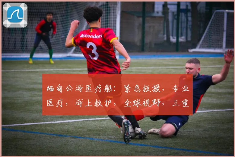 缅甸公海医疗船：紧急救援，专业医疗，海上救护，全球视野，三重保障，守护生命线