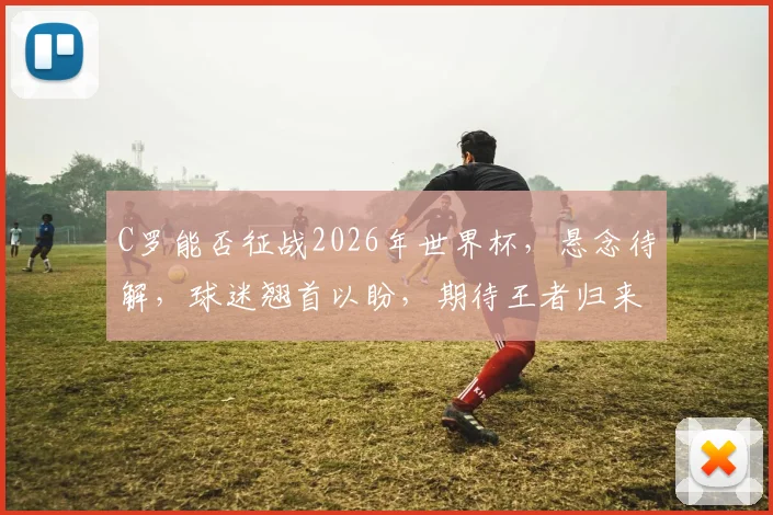 C罗能否征战2026年世界杯，悬念待解，球迷翘首以盼，期待王者归来