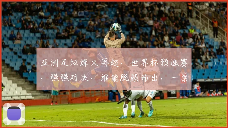 亚洲足坛烽火再起，世界杯预选赛，强强对决，谁能脱颖而出，一票之差定胜负