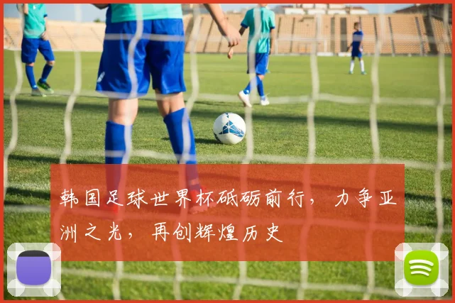 韩国足球世界杯砥砺前行，力争亚洲之光，再创辉煌历史