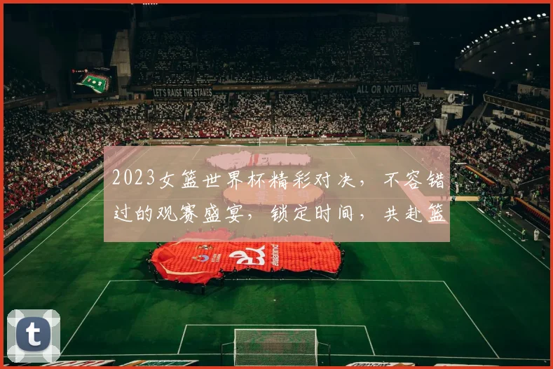 2023女篮世界杯精彩对决，不容错过的观赛盛宴，锁定时间，共赴篮球盛宴